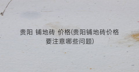 贵阳 铺地砖 价格(贵阳铺地砖价格要注意哪些问题)